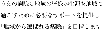 うえの病院は地域の皆様が生涯を地域で過ごすために必要なサポートを提供し「地域から選べれる病院」を目指します